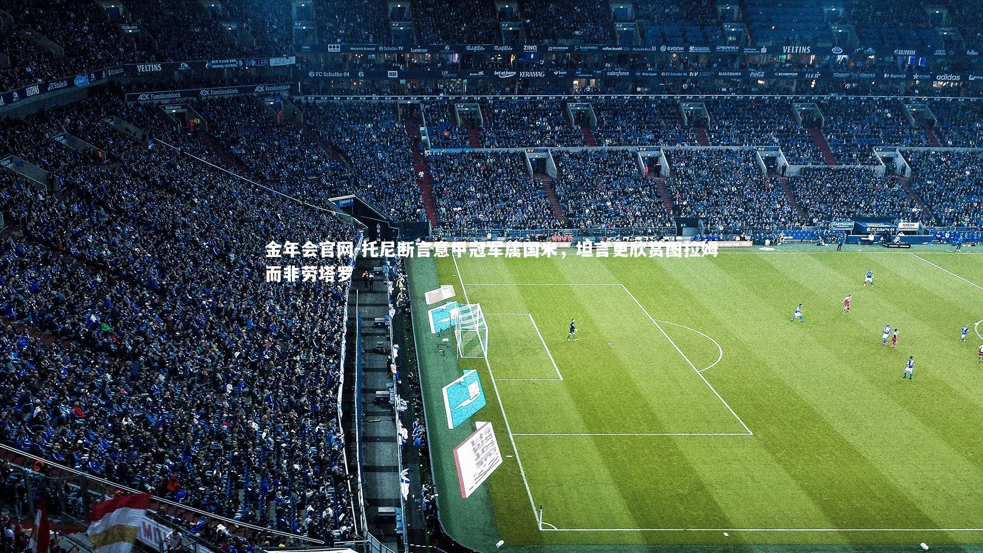 金年会官网-托尼断言意甲冠军属国米，坦言更欣赏图拉姆而非劳塔罗